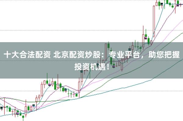 十大合法配资 北京配资炒股：专业平台，助您把握投资机遇！