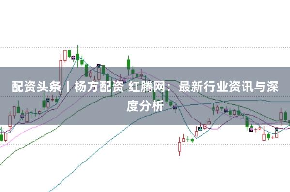 配资头条丨杨方配资 红腾网：最新行业资讯与深度分析