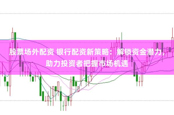 股票场外配资 银行配资新策略：解锁资金潜力，助力投资者把握市场机遇