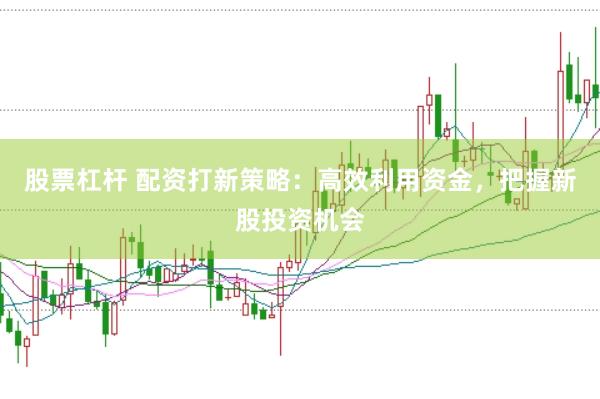 股票杠杆 配资打新策略：高效利用资金，把握新股投资机会