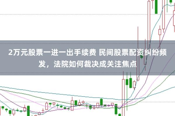 2万元股票一进一出手续费 民间股票配资纠纷频发，法院如何裁决成关注焦点