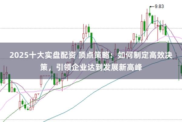 2025十大实盘配资 顶点策略：如何制定高效决策，引领企业达到发展新高峰