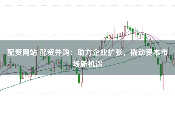 配资网站 配资并购：助力企业扩张，撬动资本市场新机遇
