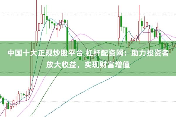 中国十大正规炒股平台 杠杆配资网：助力投资者放大收益，实现财富增值