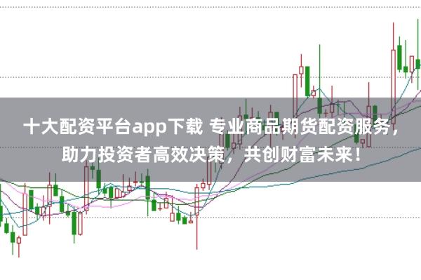 十大配资平台app下载 专业商品期货配资服务，助力投资者高效决策，共创财富未来！