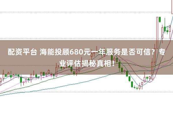 配资平台 海能投顾680元一年服务是否可信？专业评估揭秘真相！