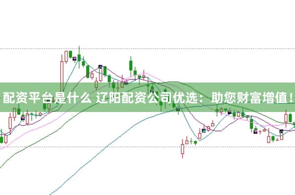 配资平台是什么 辽阳配资公司优选：助您财富增值！