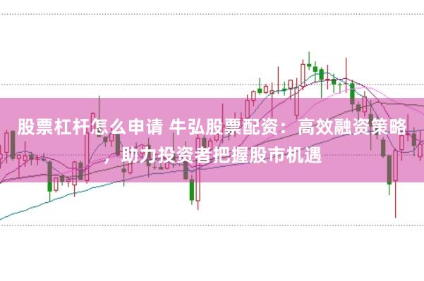 股票杠杆怎么申请 牛弘股票配资：高效融资策略，助力投资者把握股市机遇