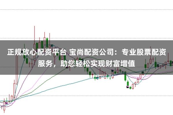 正规放心配资平台 宝尚配资公司：专业股票配资服务，助您轻松实现财富增值